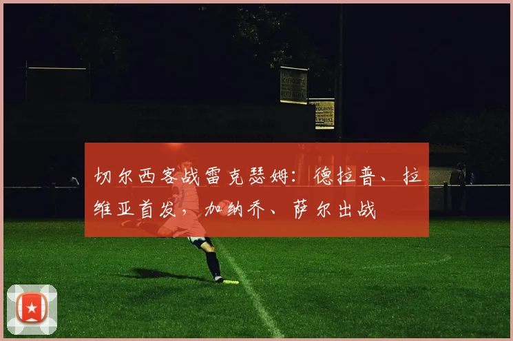 切尔西客战雷克瑟姆：德拉普、拉维亚首发，加纳乔、萨尔出战