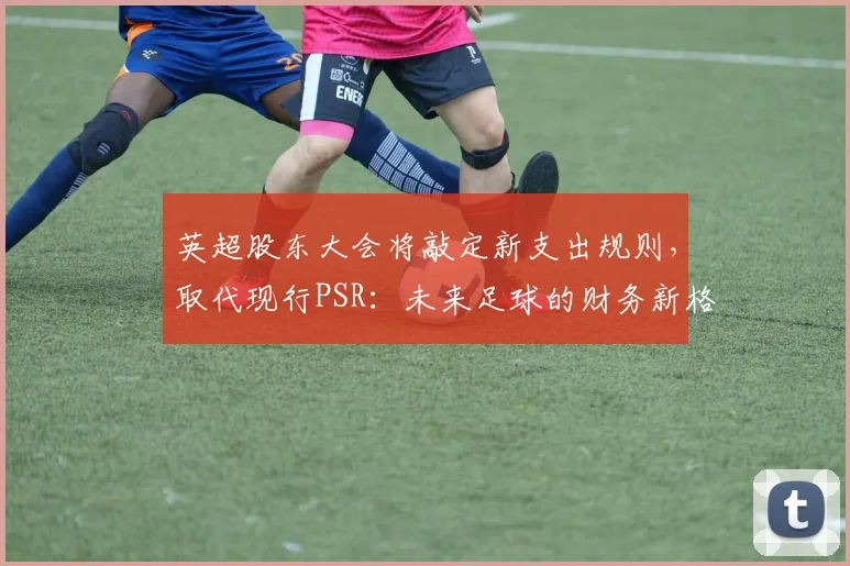 英超股东大会将敲定新支出规则，取代现行PSR：未来足球的财务新格局