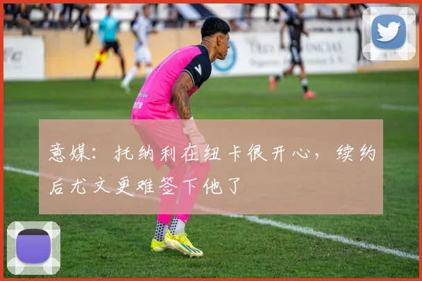 意媒：托纳利在纽卡很开心，续约后尤文更难签下他了