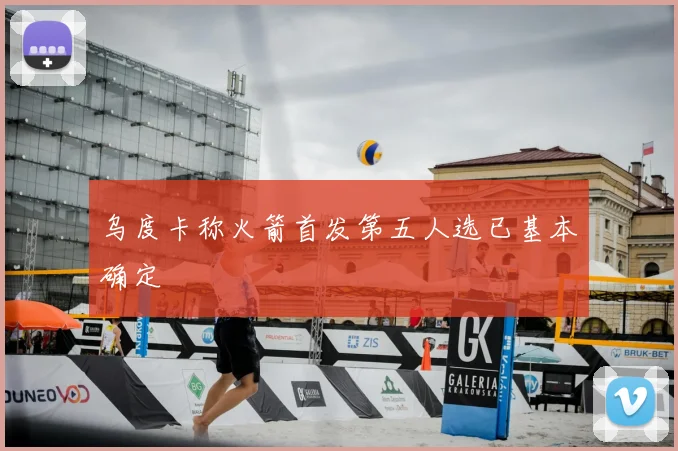 乌度卡称火箭首发第五人选已基本确定