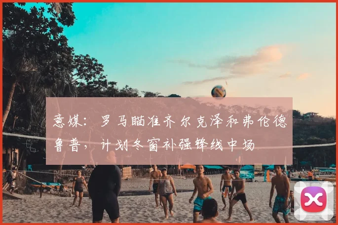 意媒：罗马瞄准齐尔克泽和弗伦德鲁普，计划冬窗补强锋线中场