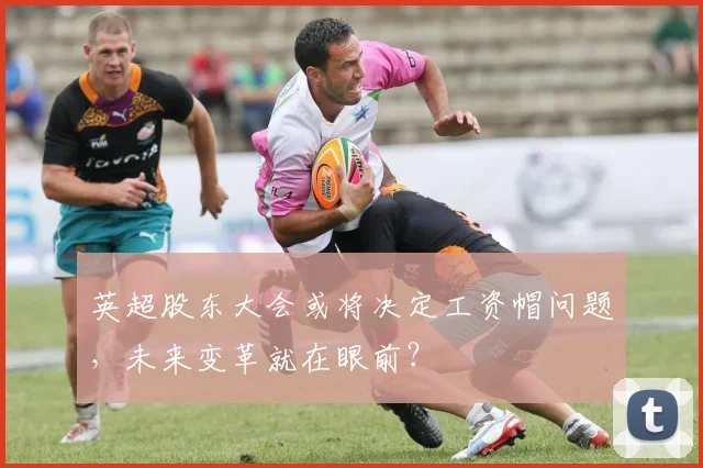 英超股东大会或将决定工资帽问题，未来变革就在眼前？