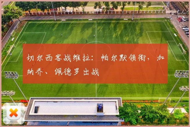 切尔西客战维拉：帕尔默领衔，加纳乔、佩德罗出战