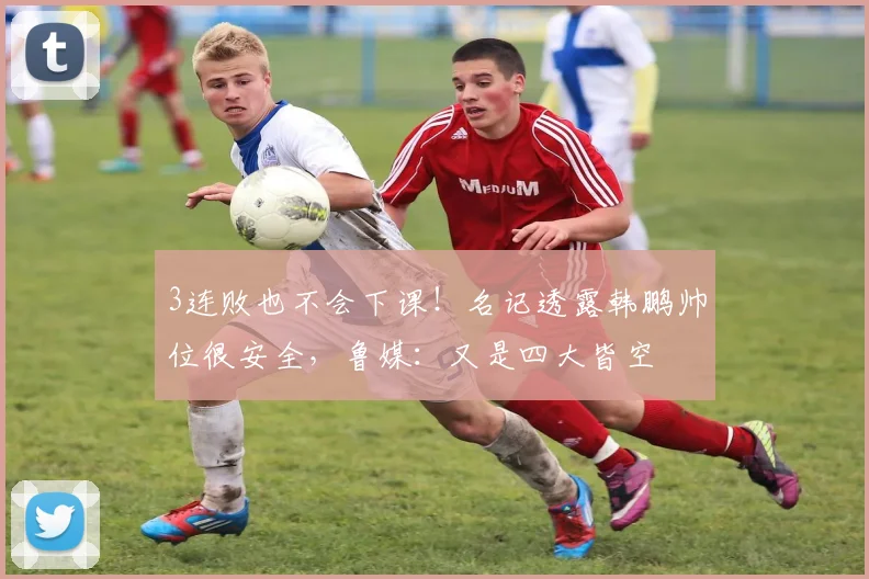 3连败也不会下课！名记透露韩鹏帅位很安全，鲁媒：又是四大皆空