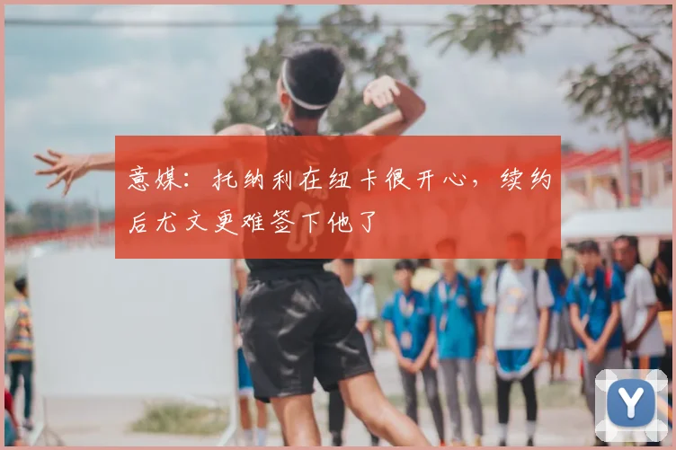 意媒：托纳利在纽卡很开心，续约后尤文更难签下他了